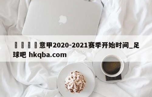 🍢意甲2020-2021赛季开始时间_足球吧 hkqba.com