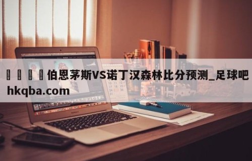 🍢伯恩茅斯VS诺丁汉森林比分预测_足球吧 hkqba.com