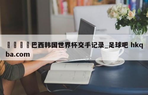 🍢巴西韩国世界杯交手记录_足球吧 hkqba.com