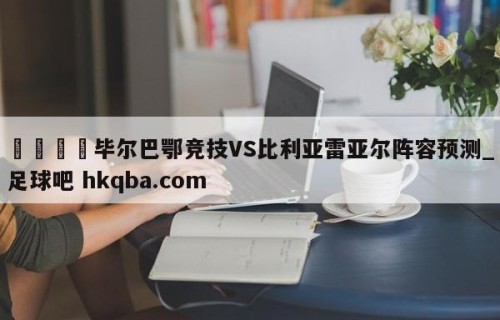 🍢毕尔巴鄂竞技VS比利亚雷亚尔阵容预测_足球吧 hkqba.com