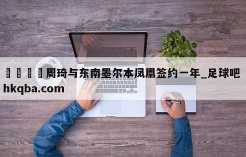 🍢周琦与东南墨尔本凤凰签约一年_足球吧 hkqba.com