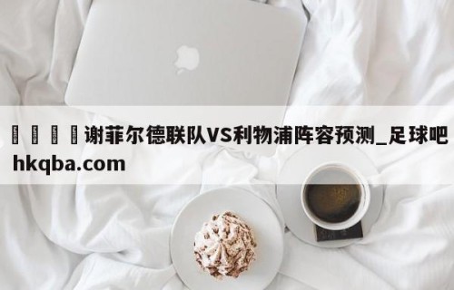 🍢谢菲尔德联队VS利物浦阵容预测_足球吧 hkqba.com