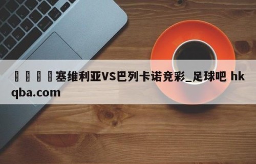 🍢塞维利亚VS巴列卡诺竞彩_足球吧 hkqba.com