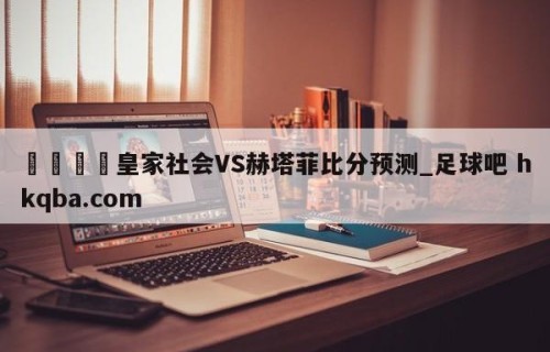🍢皇家社会VS赫塔菲比分预测_足球吧 hkqba.com