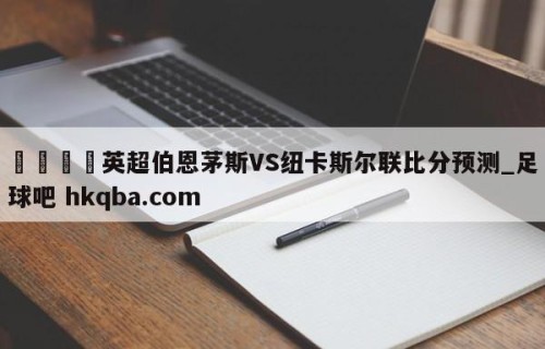 🍢英超伯恩茅斯VS纽卡斯尔联比分预测_足球吧 hkqba.com
