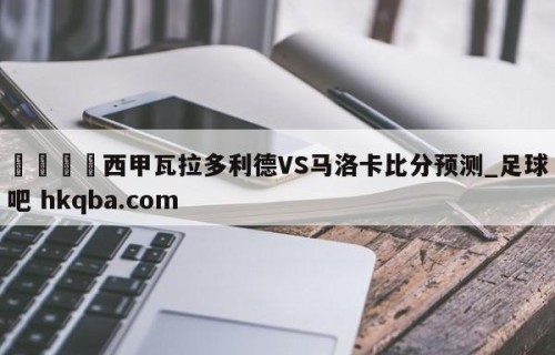 🍢西甲瓦拉多利德VS马洛卡比分预测_足球吧 hkqba.com