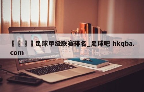 🍢足球甲级联赛排名_足球吧 hkqba.com