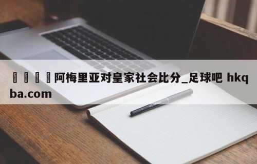 🍢阿梅里亚对皇家社会比分_足球吧 hkqba.com