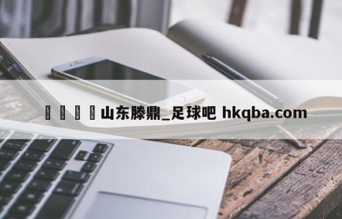 🍢山东滕鼎_足球吧 hkqba.com