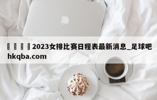 🍢2023女排比赛日程表最新消息_足球吧 hkqba.com