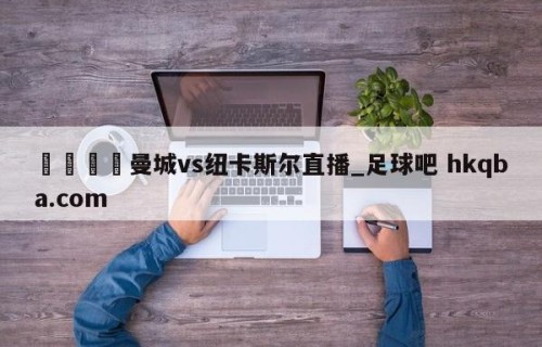 🍢曼城vs纽卡斯尔直播_足球吧 hkqba.com