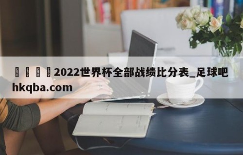 🍢2022世界杯全部战绩比分表_足球吧 hkqba.com