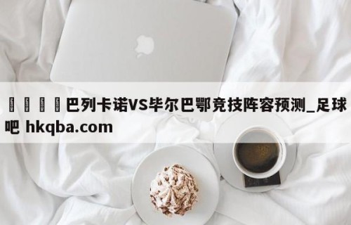 🍢巴列卡诺VS毕尔巴鄂竞技阵容预测_足球吧 hkqba.com