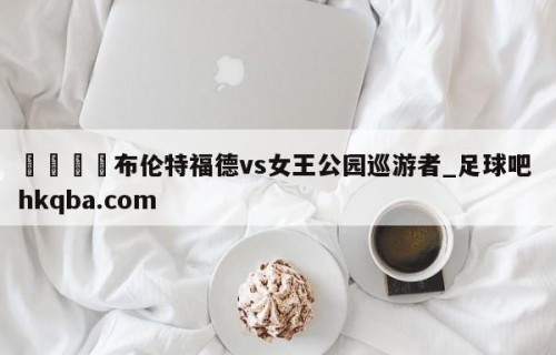 🍢布伦特福德vs女王公园巡游者_足球吧 hkqba.com