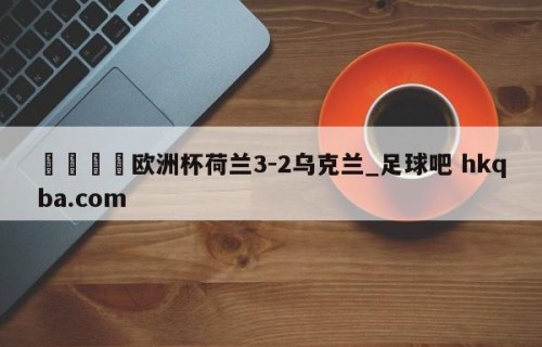 🍢欧洲杯荷兰3-2乌克兰_足球吧 hkqba.com