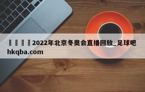 🍢2022年北京冬奥会直播回放_足球吧 hkqba.com