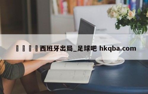🍢西班牙出局_足球吧 hkqba.com