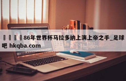 🍢86年世界杯马拉多纳上演上帝之手_足球吧 hkqba.com