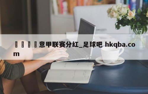 🍢意甲联赛分红_足球吧 hkqba.com