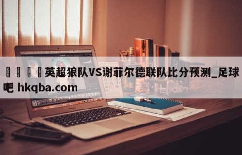 🍢英超狼队VS谢菲尔德联队比分预测_足球吧 hkqba.com