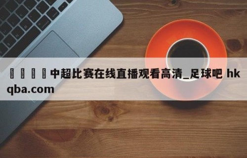 🍢中超比赛在线直播观看高清_足球吧 hkqba.com