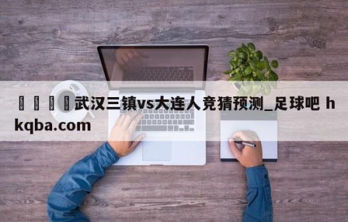 🍢武汉三镇vs大连人竞猜预测_足球吧 hkqba.com