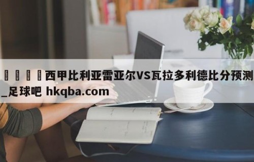 🍢西甲比利亚雷亚尔VS瓦拉多利德比分预测_足球吧 hkqba.com