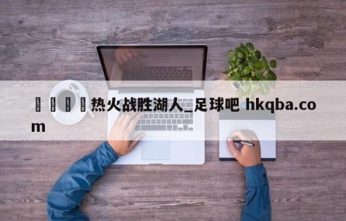 🍢热火战胜湖人_足球吧 hkqba.com