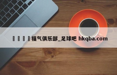 🍢福气俱乐部_足球吧 hkqba.com
