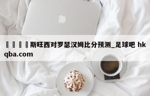 🍢斯旺西对罗瑟汉姆比分预测_足球吧 hkqba.com