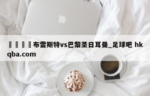 🍢布雷斯特vs巴黎圣日耳曼_足球吧 hkqba.com