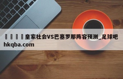 🍢皇家社会VS巴塞罗那阵容预测_足球吧 hkqba.com