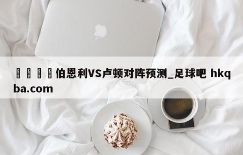 🍢伯恩利VS卢顿对阵预测_足球吧 hkqba.com