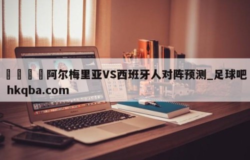 🍢阿尔梅里亚VS西班牙人对阵预测_足球吧 hkqba.com