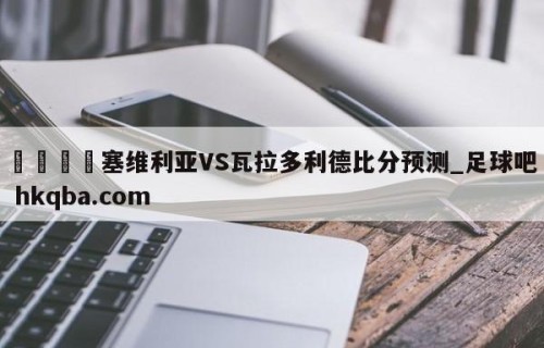 🍢塞维利亚VS瓦拉多利德比分预测_足球吧 hkqba.com