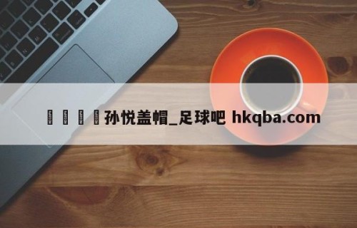 🍢孙悦盖帽_足球吧 hkqba.com
