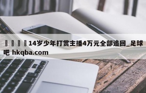 🍢14岁少年打赏主播4万元全部追回_足球吧 hkqba.com
