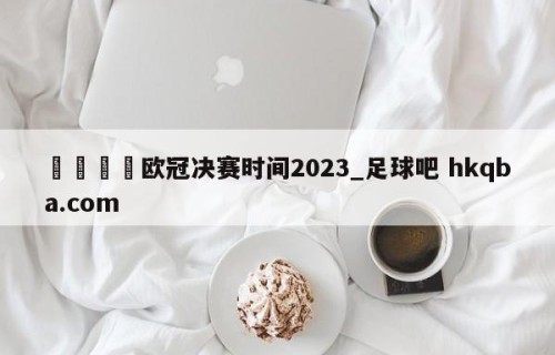 🍢欧冠决赛时间2023_足球吧 hkqba.com