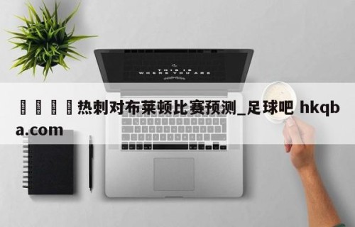 🍢热刺对布莱顿比赛预测_足球吧 hkqba.com