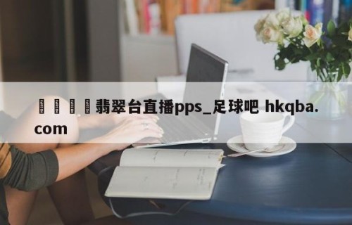 🍢翡翠台直播pps_足球吧 hkqba.com