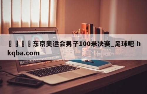 🍢东京奥运会男子100米决赛_足球吧 hkqba.com