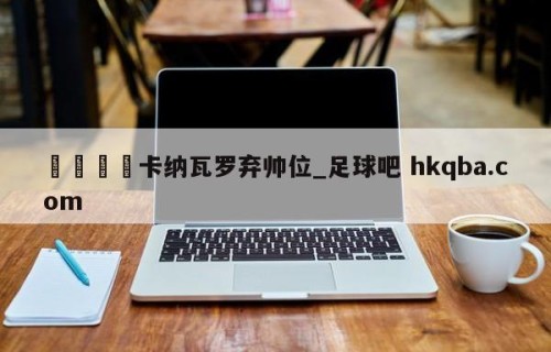 🍢卡纳瓦罗弃帅位_足球吧 hkqba.com