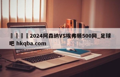 🍢2024阿森纳VS埃弗顿500网_足球吧 hkqba.com