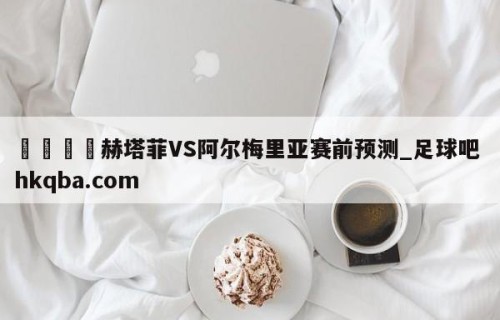 🍢赫塔菲VS阿尔梅里亚赛前预测_足球吧 hkqba.com