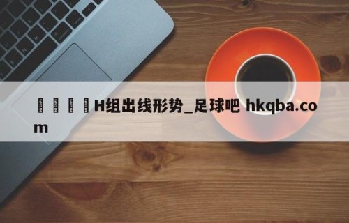 🍢H组出线形势_足球吧 hkqba.com