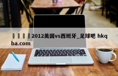 🍢2012美国vs西班牙_足球吧 hkqba.com