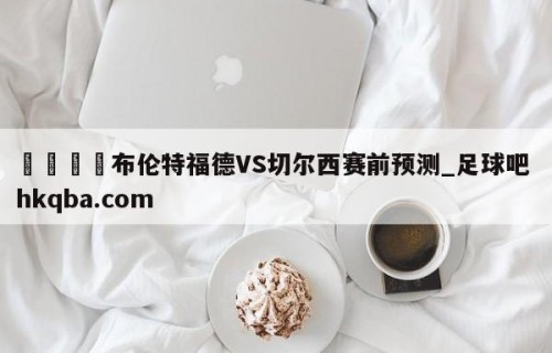 🍢布伦特福德VS切尔西赛前预测_足球吧 hkqba.com