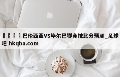 🍢巴伦西亚VS毕尔巴鄂竞技比分预测_足球吧 hkqba.com