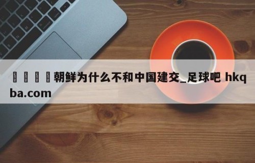 🍢朝鲜为什么不和中国建交_足球吧 hkqba.com