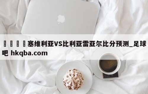 🍢塞维利亚VS比利亚雷亚尔比分预测_足球吧 hkqba.com
